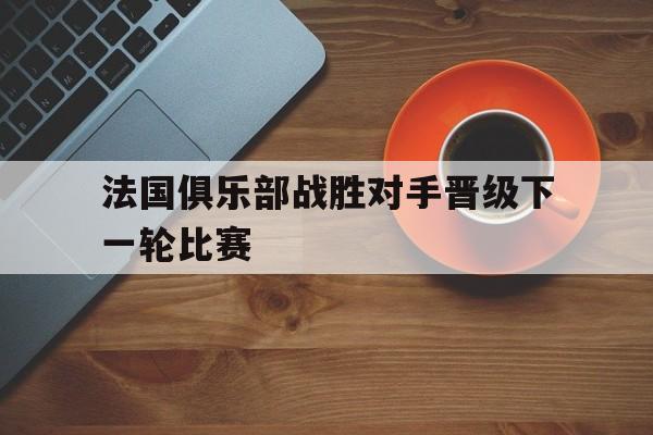 法国俱乐部战胜对手晋级下一轮比赛的简单介绍