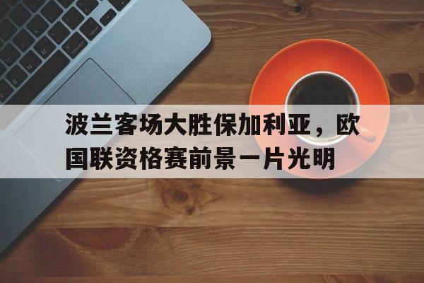 关于波兰客场大胜保加利亚，欧国联资格赛前景一片光明的信息