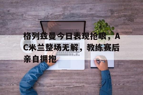 格列兹曼今日表现抢眼，AC米兰整场无解，教练赛后亲自拥抱